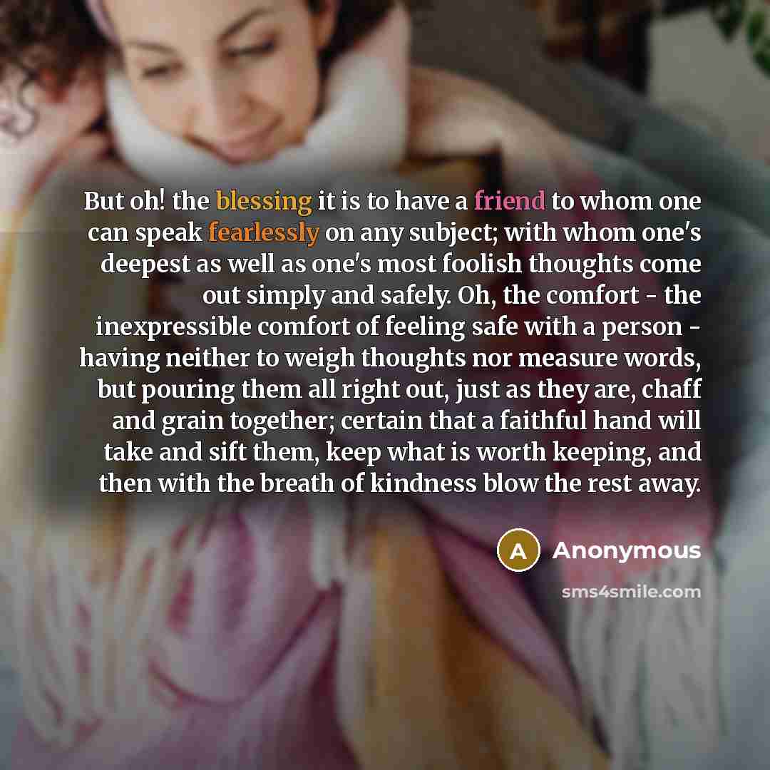“But oh! the blessing it is to have a friend to whom one can speak fearlessly on any subject; with whom one's deepest as well as one's most foolish thoughts come out simply and safely. Oh, the comfort - the inexpressible comfort of feeling safe with a person - having neither to weigh thoughts nor…” quote by Anonymous