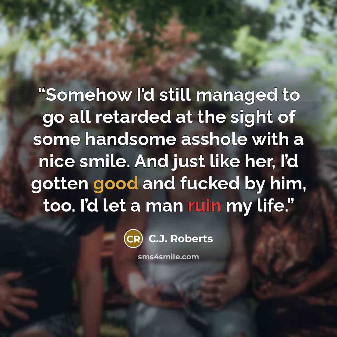 “Somehow I’d still managed to go all retarded at the sight of some handsome asshole with a nice smile. And just like her, I’d gotten good and fucked by him, too. I’d let a man ruin my life.” quote by C.J. Roberts