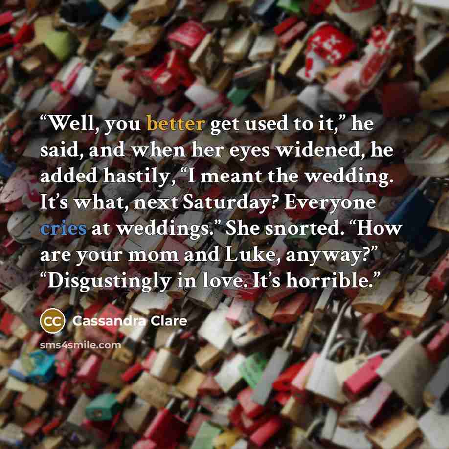 “Well, you better get used to it,” he said, and when her eyes widened, he added hastily, “I meant the wedding. It’s what, next Saturday? Everyone cries at weddings.” She snorted. “How are your mom and Luke, anyway?” “Disgustingly in love. It’s horrible.” quote by Cassandra Clare