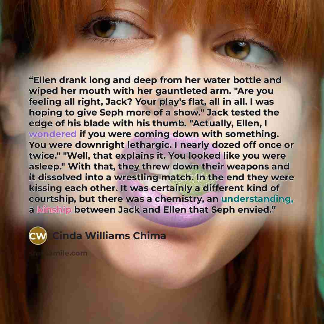 “Ellen drank long and deep from her water bottle and wiped her mouth with her gauntleted arm. "Are you feeling all right, Jack? Your play's flat, all in all. I was hoping to give Seph more of a show." Jack tested the edge of his blade with his thumb. "Actually, Ellen, I wondered if you were coming…” quote by Cinda Williams Chima