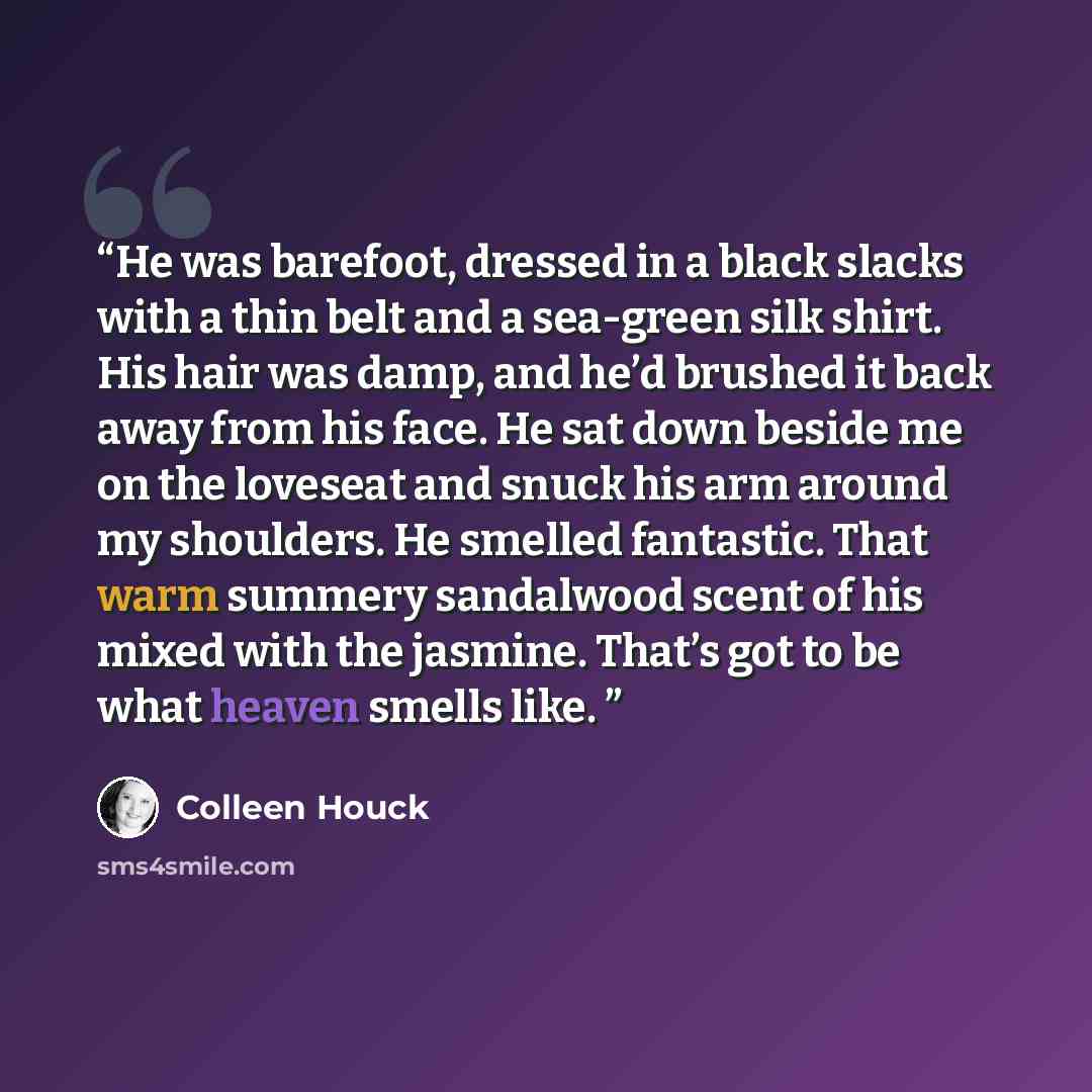 “He was barefoot, dressed in a black slacks with a thin belt and a sea-green silk shirt. His hair was damp, and he’d brushed it back away from his face. He sat down beside me on the loveseat and snuck his arm around my shoulders. He smelled fantastic. That warm summery sandalwood scent of his mixed…” quote by Colleen Houck