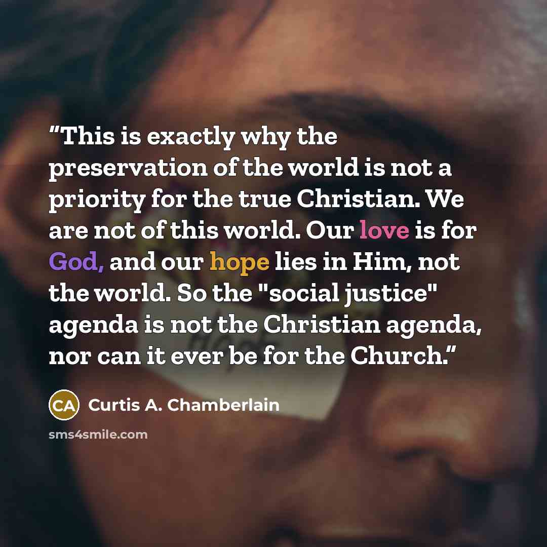 “This is exactly why the preservation of the world is not a priority for the true Christian. We are not of this world. Our love is for God, and our hope lies in Him, not the world. So the "social justice" agenda is not the Christian agenda, nor can it ever be for the Church.” quote by Curtis A. Chamberlain