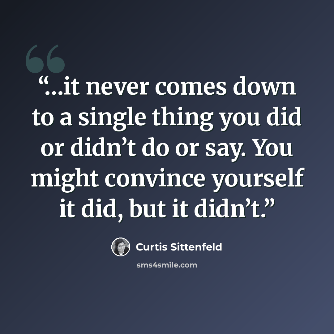 “…it never comes down to a single thing you did or didn’t do or say. You might convince yourself it did, but it didn’t.” quote by Curtis Sittenfeld