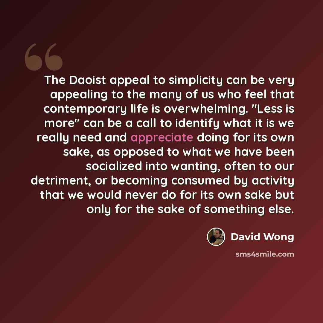 “The Daoist appeal to simplicity can be very appealing to the many of us who feel that contemporary life is overwhelming. "Less is more" can be a call to identify what it is we really need and appreciate doing for its own sake, as opposed to what we have been socialized into wanting, often to our…” quote by David Wong