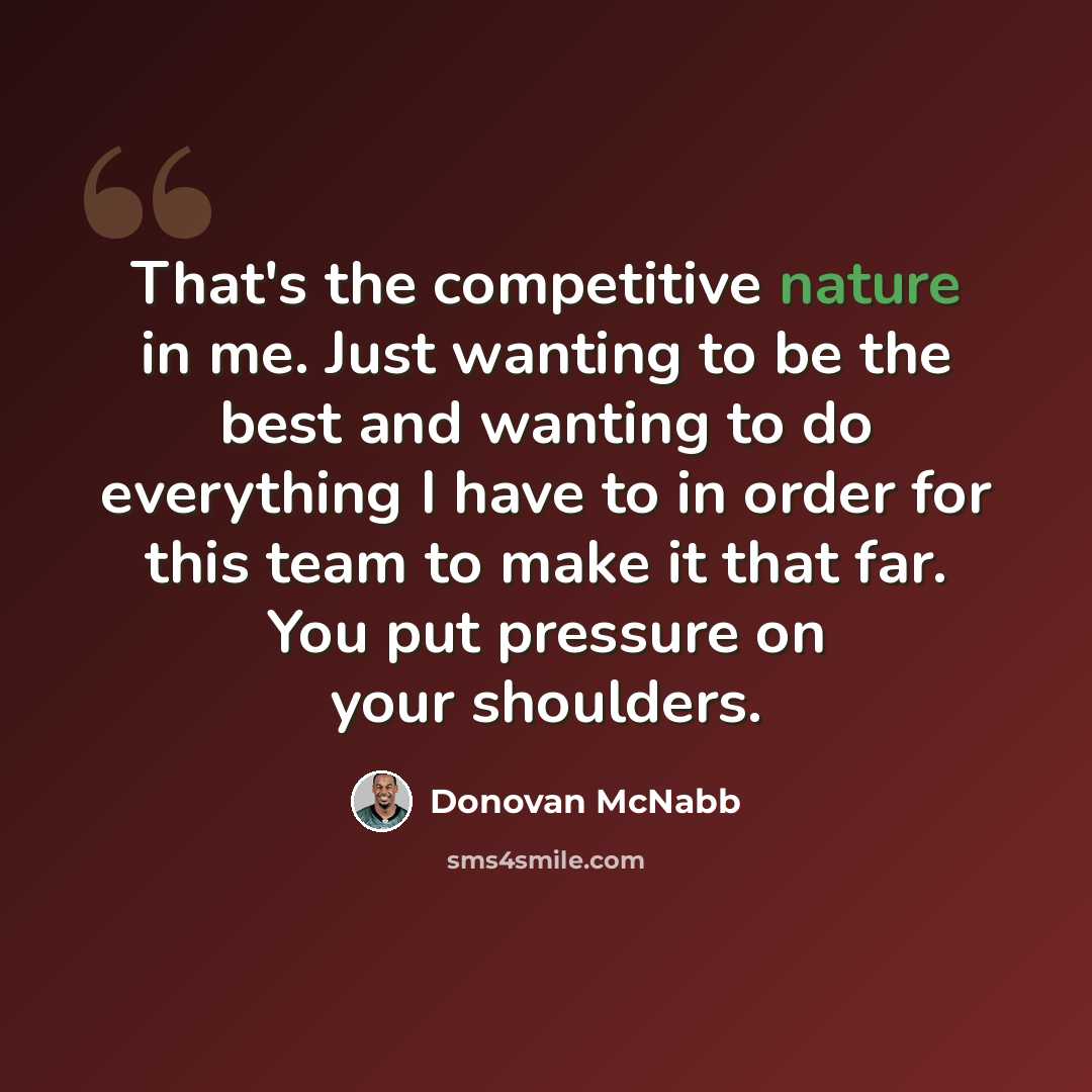 “That's the competitive nature in me. Just wanting to be the best and wanting to do everything I have to in order for this team to make it that far. You put pressure on your shoulders.” quote by Donovan McNabb