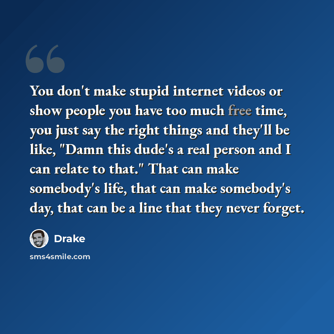 “You don't make stupid internet videos or show people you have too much free time, you just say the right things and they'll be like, "Damn this dude's a real person and I can relate to that." That can make somebody's life, that can make somebody's day, that can be a line that they never forget.” quote by Drake