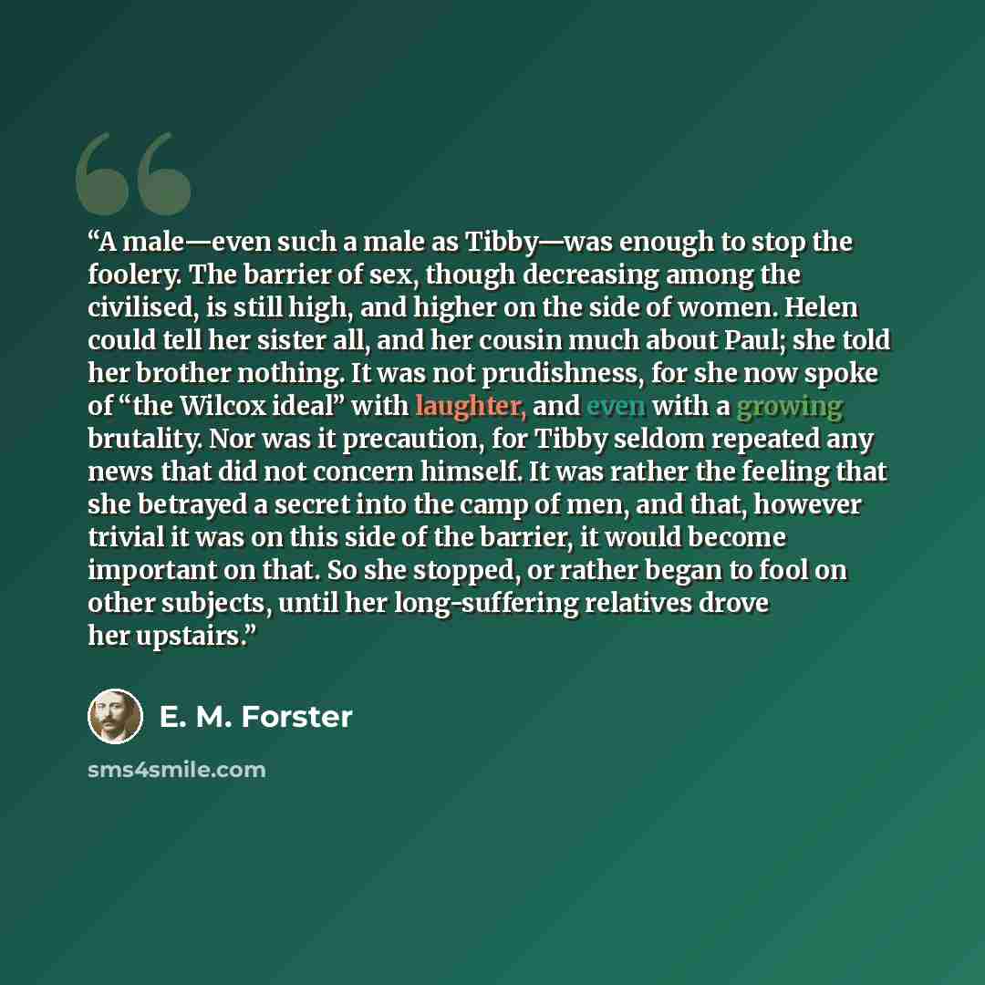 “A male—even such a male as Tibby—was enough to stop the foolery. The barrier of sex, though decreasing among the civilised, is still high, and higher on the side of women. Helen could tell her sister all, and her cousin much about Paul; she told her brother nothing. It was not prudishness, for she…” quote by E. M. Forster
