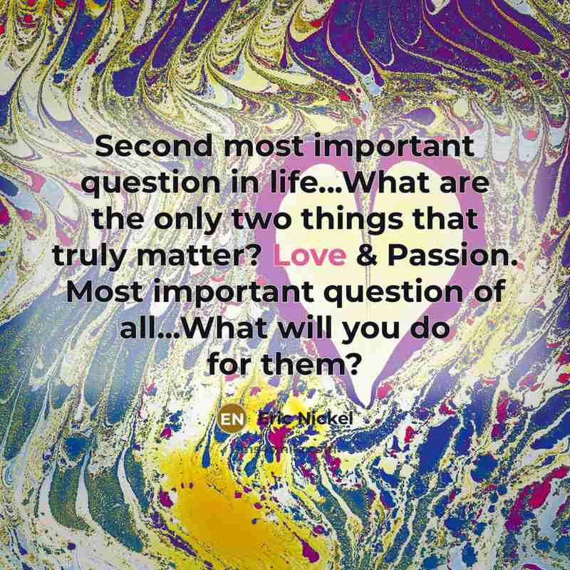 “Second most important question in life...What are the only two things that truly matter? Love & Passion. Most important question of all...What will you do for them?” quote by Eric Nickel