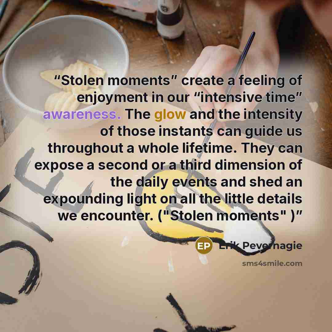 “Stolen moments” create a feeling of enjoyment in our “intensive time” awareness. The glow and the intensity of those instants can guide us throughout a whole lifetime. They can expose a second or a third dimension of the daily events and shed an expounding light on all the little details we…” quote by Erik Pevernagie
