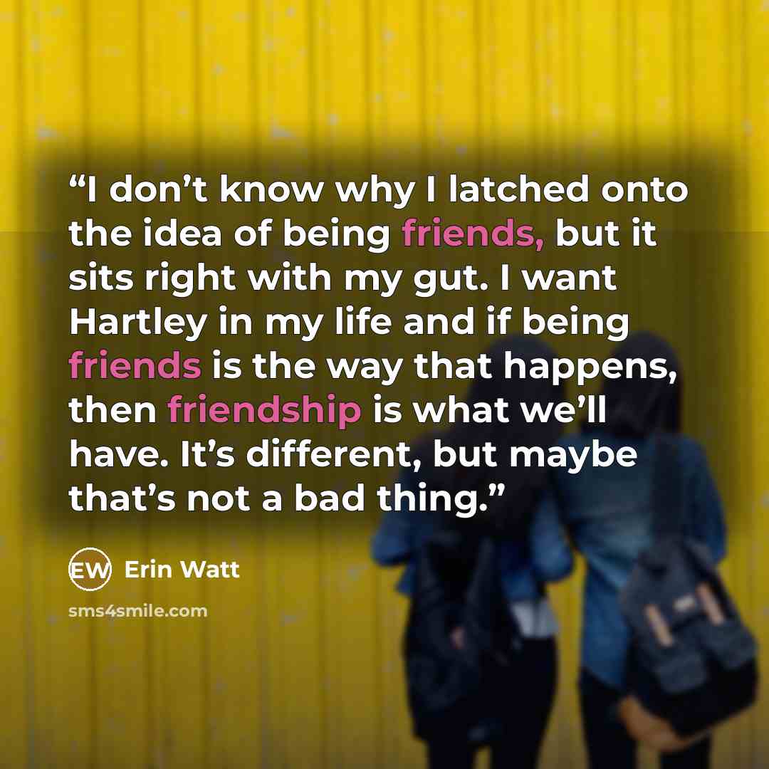 “I don’t know why I latched onto the idea of being friends, but it sits right with my gut. I want Hartley in my life and if being friends is the way that happens, then friendship is what we’ll have. It’s different, but maybe that’s not a bad thing.” quote by Erin Watt