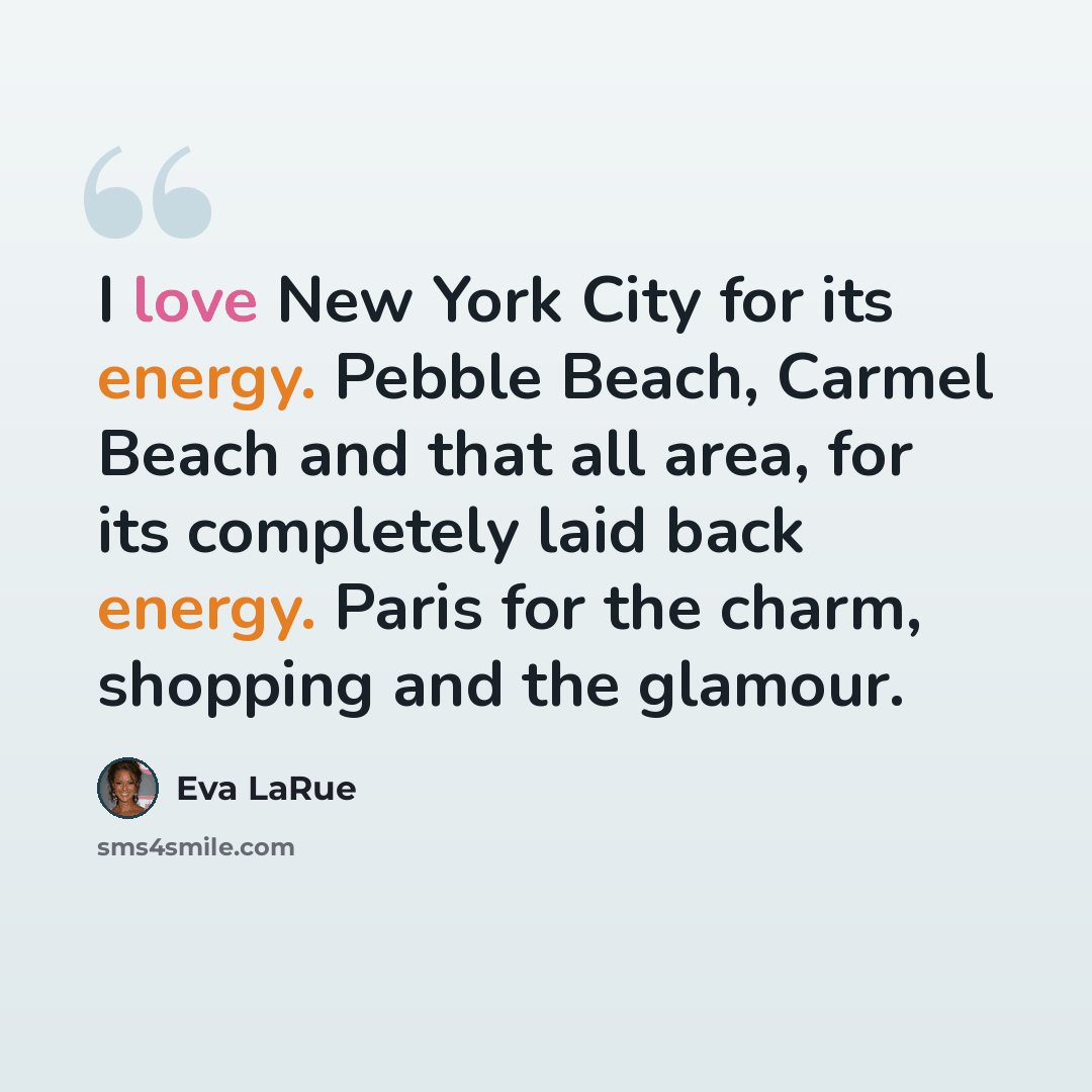 “I love New York City for its energy. Pebble Beach, Carmel Beach and that all area, for its completely laid back energy. Paris for the charm, shopping and the glamour.” quote by Eva LaRue