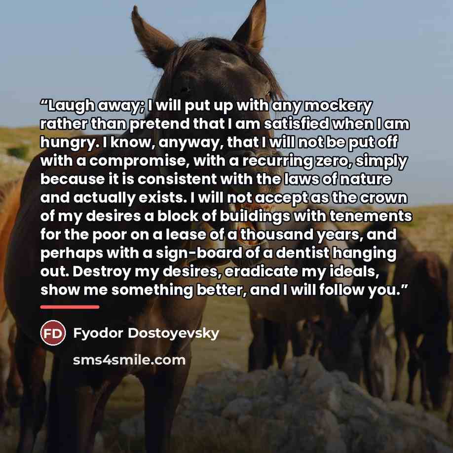 “Laugh away; I will put up with any mockery rather than pretend that I am satisfied when I am hungry. I know, anyway, that I will not be put off with a compromise, with a recurring zero, simply because it is consistent with the laws of nature and actually exists. I will not accept as the crown of…” quote by Fyodor Dostoyevsky
