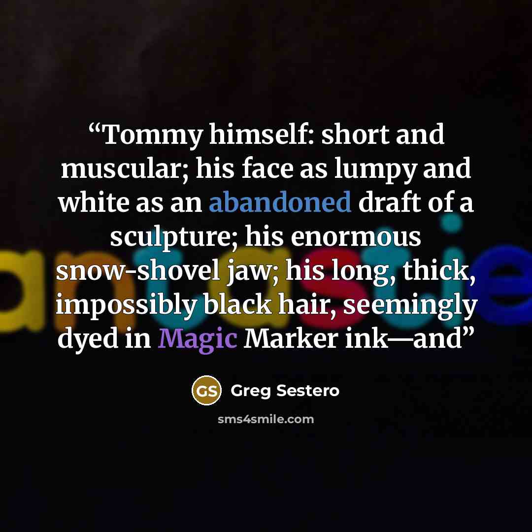 “Tommy himself: short and muscular; his face as lumpy and white as an abandoned draft of a sculpture; his enormous snow-shovel jaw; his long, thick, impossibly black hair, seemingly dyed in Magic Marker ink—and” quote by Greg Sestero