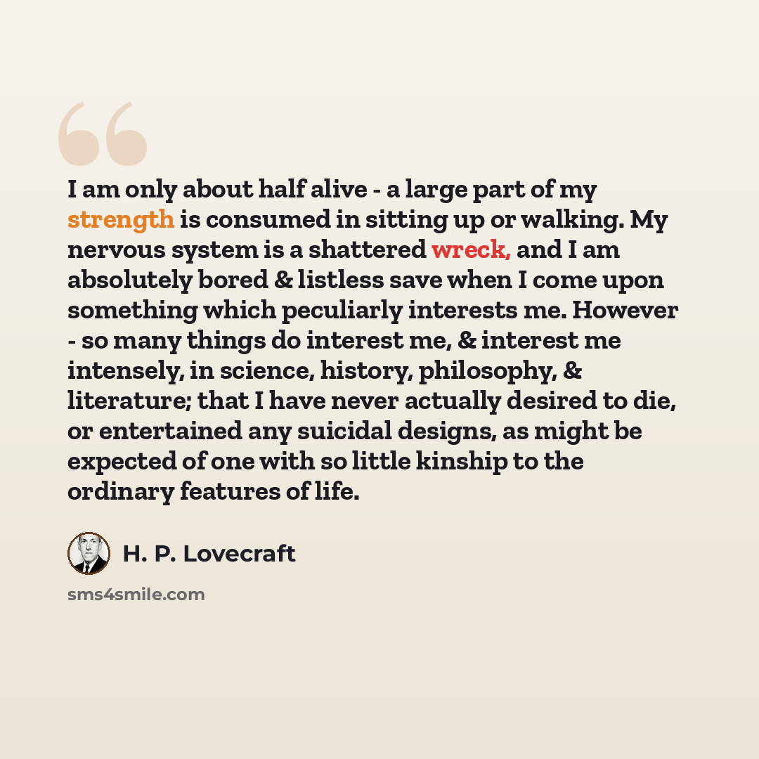 “I am only about half alive - a large part of my strength is consumed in sitting up or walking. My nervous system is a shattered wreck, and I am absolutely bored & listless save when I come upon something which peculiarly interests me. However - so many things do interest me, & interest me…” quote by H. P. Lovecraft