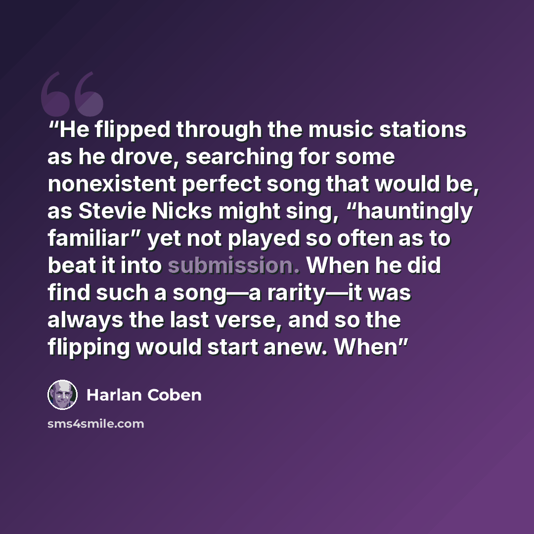 “He flipped through the music stations as he drove, searching for some nonexistent perfect song that would be, as Stevie Nicks might sing, “hauntingly familiar” yet not played so often as to beat it into submission. When he did find such a song—a rarity—it was always the last verse, and so the…” quote by Harlan Coben
