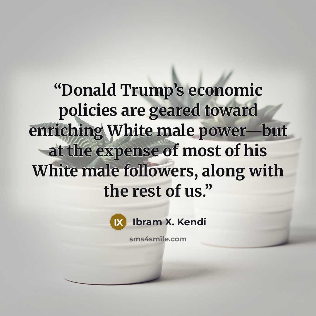 “Donald Trump’s economic policies are geared toward enriching White male power—but at the expense of most of his White male followers, along with the rest of us.” quote by Ibram X. Kendi