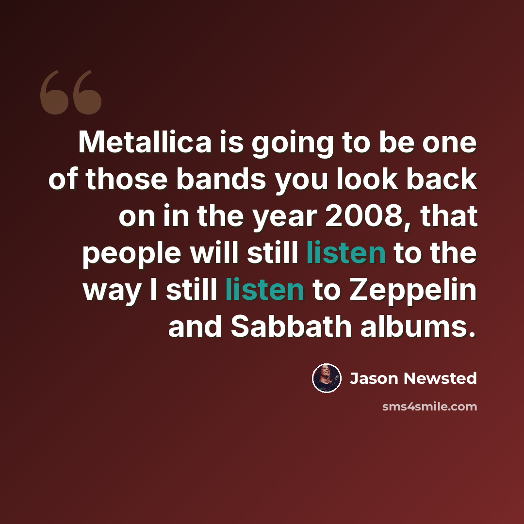 “Metallica is going to be one of those bands you look back on in the year 2008, that people will still listen to the way I still listen to Zeppelin and Sabbath albums.” quote by Jason Newsted