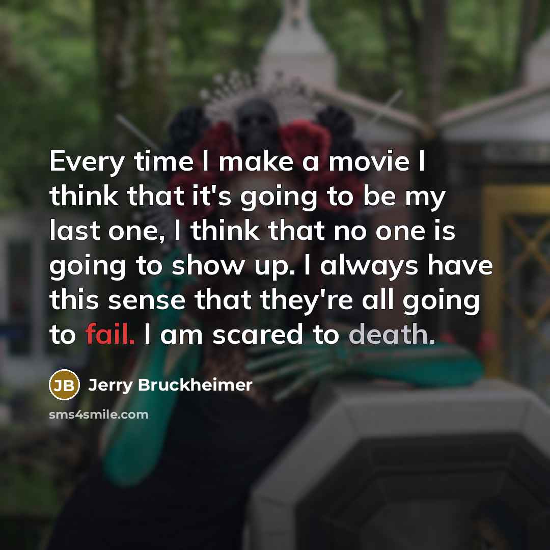 “Every time I make a movie I think that it's going to be my last one, I think that no one is going to show up. I always have this sense that they're all going to fail. I am scared to death.” quote by Jerry Bruckheimer
