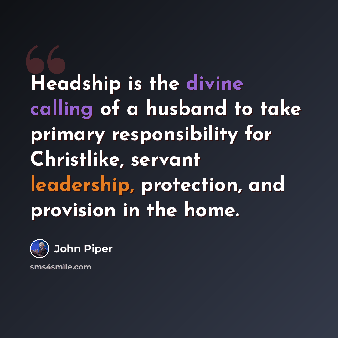 “Headship is the divine calling of a husband to take primary responsibility for Christlike, servant leadership, protection, and provision in the home.” quote by John Piper
