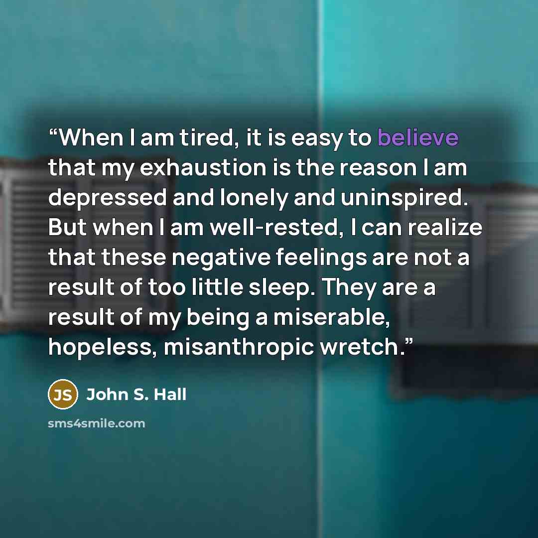 “When I am tired, it is easy to believe that my exhaustion is the reason I am depressed and lonely and uninspired. But when I am well-rested, I can realize that these negative feelings are not a result of too little sleep. They are a result of my being a miserable, hopeless, misanthropic wretch.” quote by John S. Hall