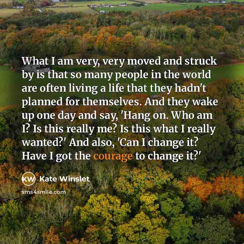 “What I am very, very moved and struck by is that so many people in the world are often living a life that they hadn't planned for themselves. And they wake up one day and say, 'Hang on. Who am I? Is this really me? Is this what I really wanted?' And also, 'Can I change it? Have I got the courage…” quote by Kate Winslet