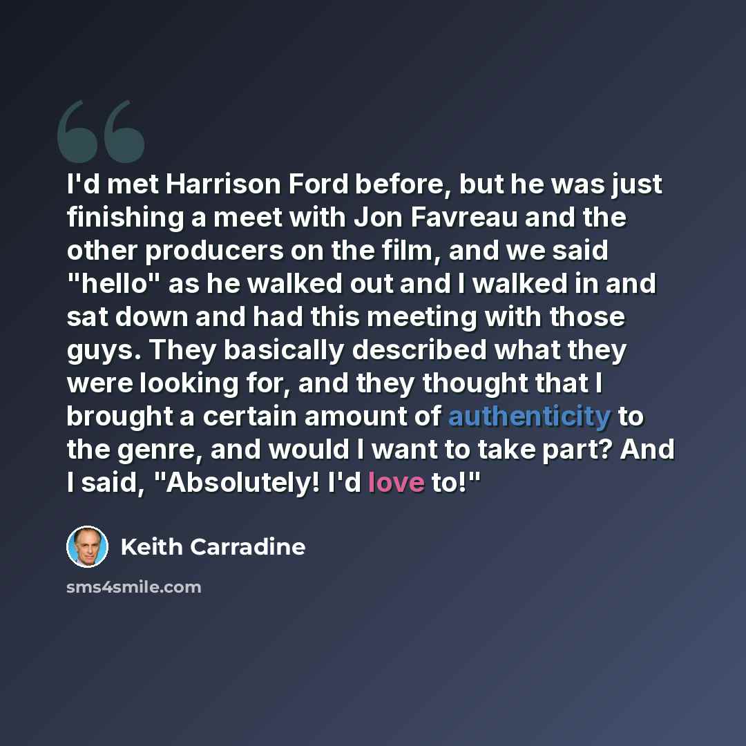 “I'd met Harrison Ford before, but he was just finishing a meet with Jon Favreau and the other producers on the film, and we said "hello" as he walked out and I walked in and sat down and had this meeting with those guys. They basically described what they were looking for, and they thought that I…” quote by Keith Carradine