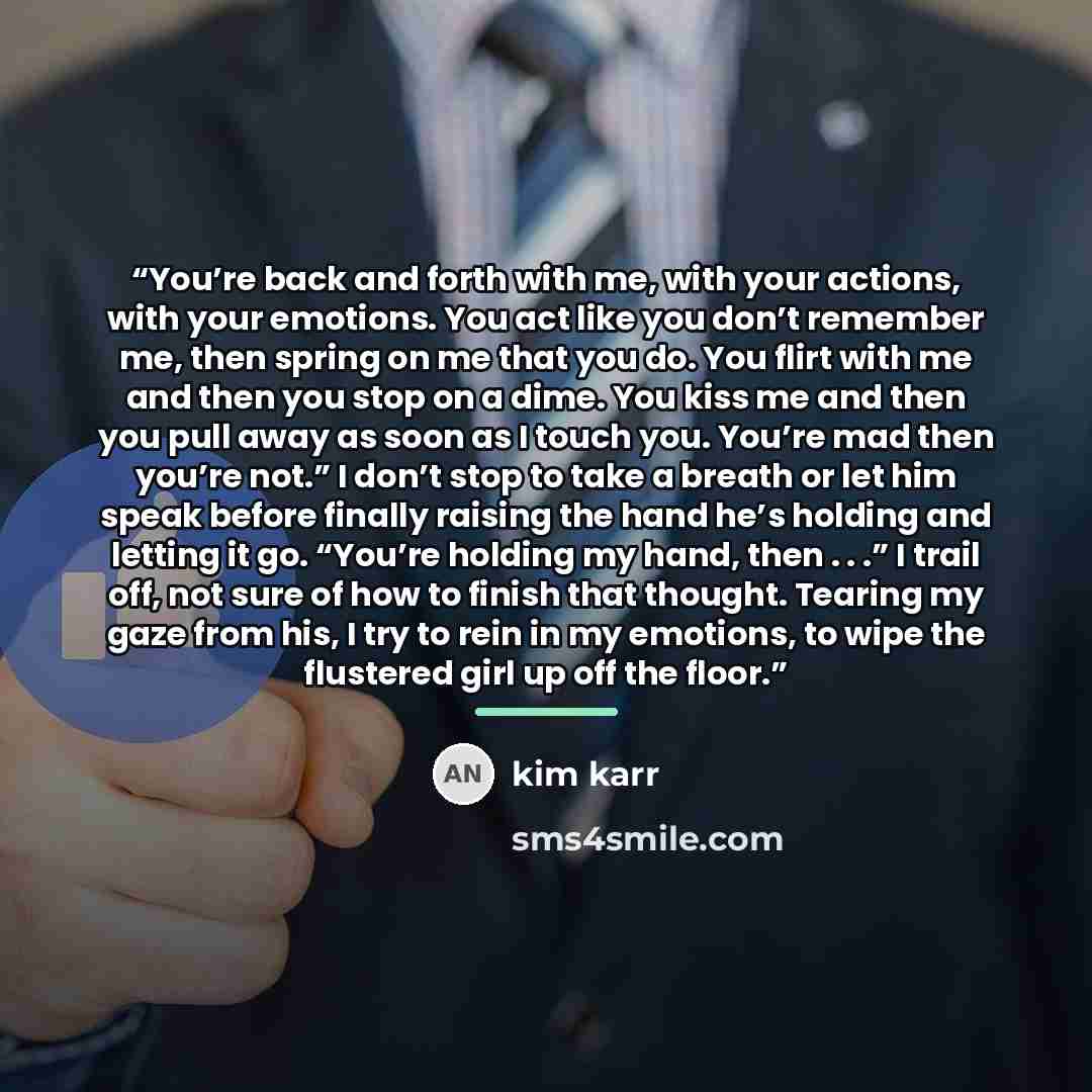 “You’re back and forth with me, with your actions, with your emotions. You act like you don’t remember me, then spring on me that you do. You flirt with me and then you stop on a dime. You kiss me and then you pull away as soon as I touch you. You’re mad then you’re not.” I don’t stop to take a…” quote by Kim Karr