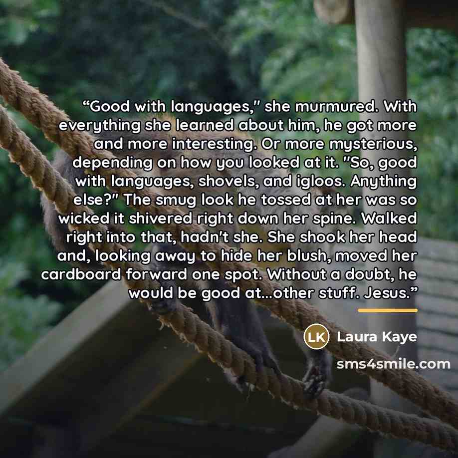 “Good with languages," she murmured. With everything she learned about him, he got more and more interesting. Or more mysterious, depending on how you looked at it. "So, good with languages, shovels, and igloos. Anything else?" The smug look he tossed at her was so wicked it shivered right down her…” quote by Laura Kaye