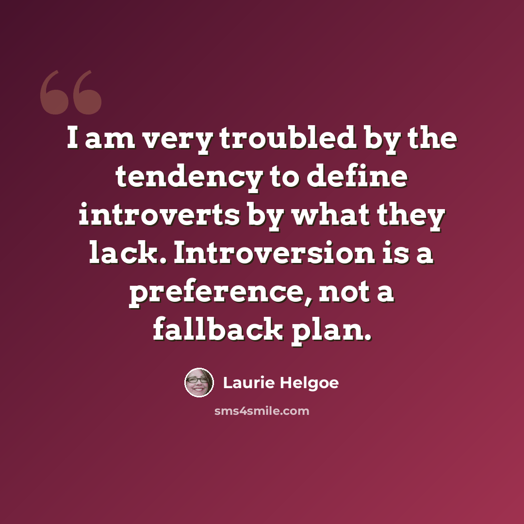 “I am very troubled by the tendency to define introverts by what they lack. Introversion is a preference, not a fallback plan.” quote by Laurie Helgoe