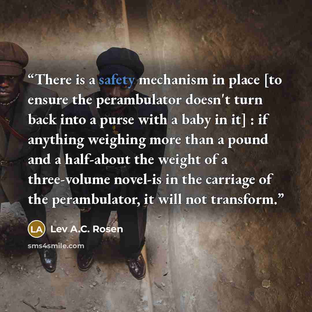 “There is a safety mechanism in place [to ensure the perambulator doesn't turn back into a purse with a baby in it] : if anything weighing more than a pound and a half-about the weight of a three-volume novel-is in the carriage of the perambulator, it will not transform.” quote by Lev A.C. Rosen