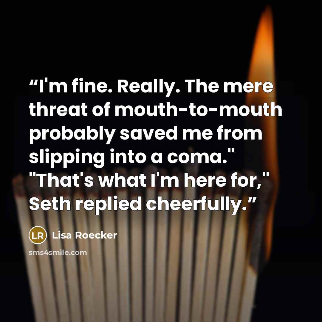 “I'm fine. Really. The mere threat of mouth-to-mouth probably saved me from slipping into a coma." "That's what I'm here for," Seth replied cheerfully.” quote by Lisa Roecker