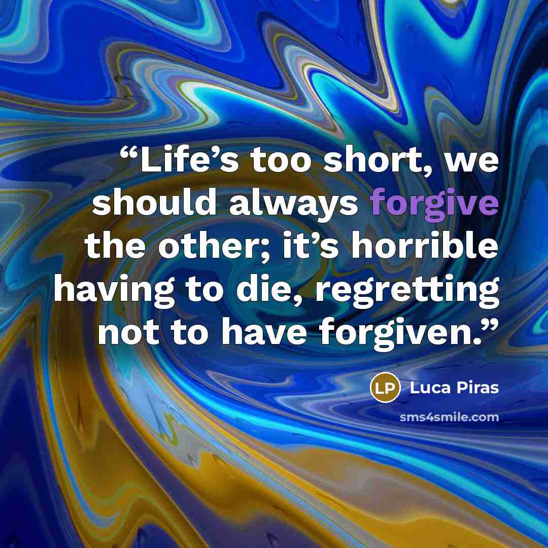 “Life’s too short, we should always forgive the other; it’s horrible having to die, regretting not to have forgiven.” quote by Luca Piras
