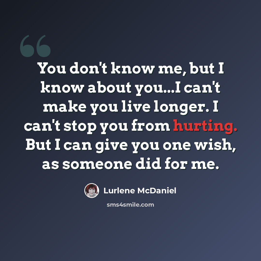 “You don't know me, but I know about you...I can't make you live longer. I can't stop you from hurting. But I can give you one wish, as someone did for me.” quote by Lurlene McDaniel