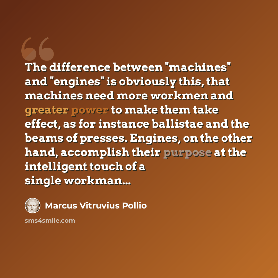 “The difference between "machines" and "engines" is obviously this, that machines need more workmen and greater power to make them take effect, as for instance ballistae and the beams of presses. Engines, on the other hand, accomplish their purpose at the intelligent touch of a single workman...” quote by Marcus Vitruvius Pollio