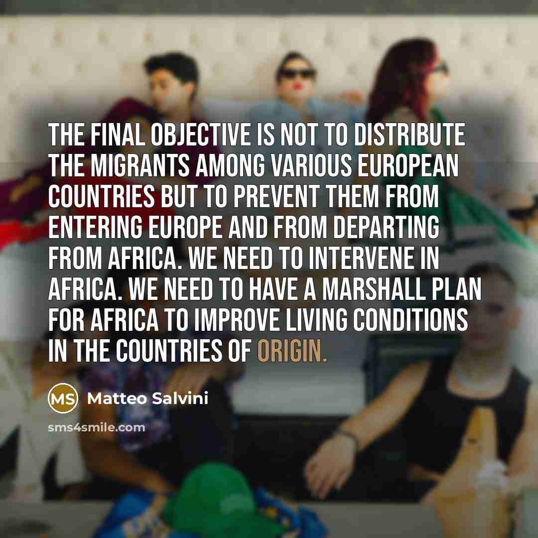 “The final objective is not to distribute the migrants among various European countries but to prevent them from entering Europe and from departing from Africa. We need to intervene in Africa. We need to have a Marshall Plan for Africa to improve living conditions in the countries of origin.” quote by Matteo Salvini