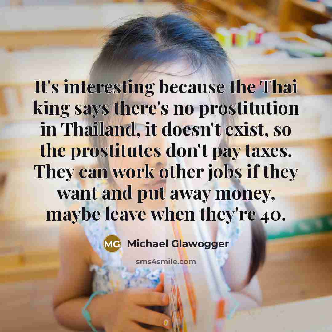 “It's interesting because the Thai king says there's no prostitution in Thailand, it doesn't exist, so the prostitutes don't pay taxes. They can work other jobs if they want and put away money, maybe leave when they're 40.” quote by Michael Glawogger