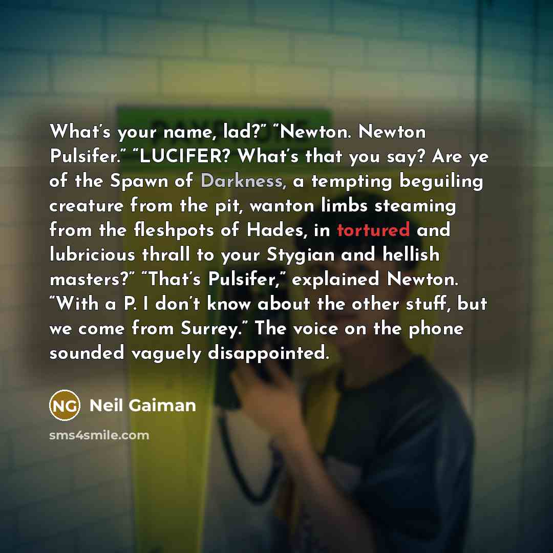 “What’s your name, lad?” “Newton. Newton Pulsifer.” “LUCIFER? What’s that you say? Are ye of the Spawn of Darkness, a tempting beguiling creature from the pit, wanton limbs steaming from the fleshpots of Hades, in tortured and lubricious thrall to your Stygian and hellish masters?” “That’s…” quote by Neil Gaiman
