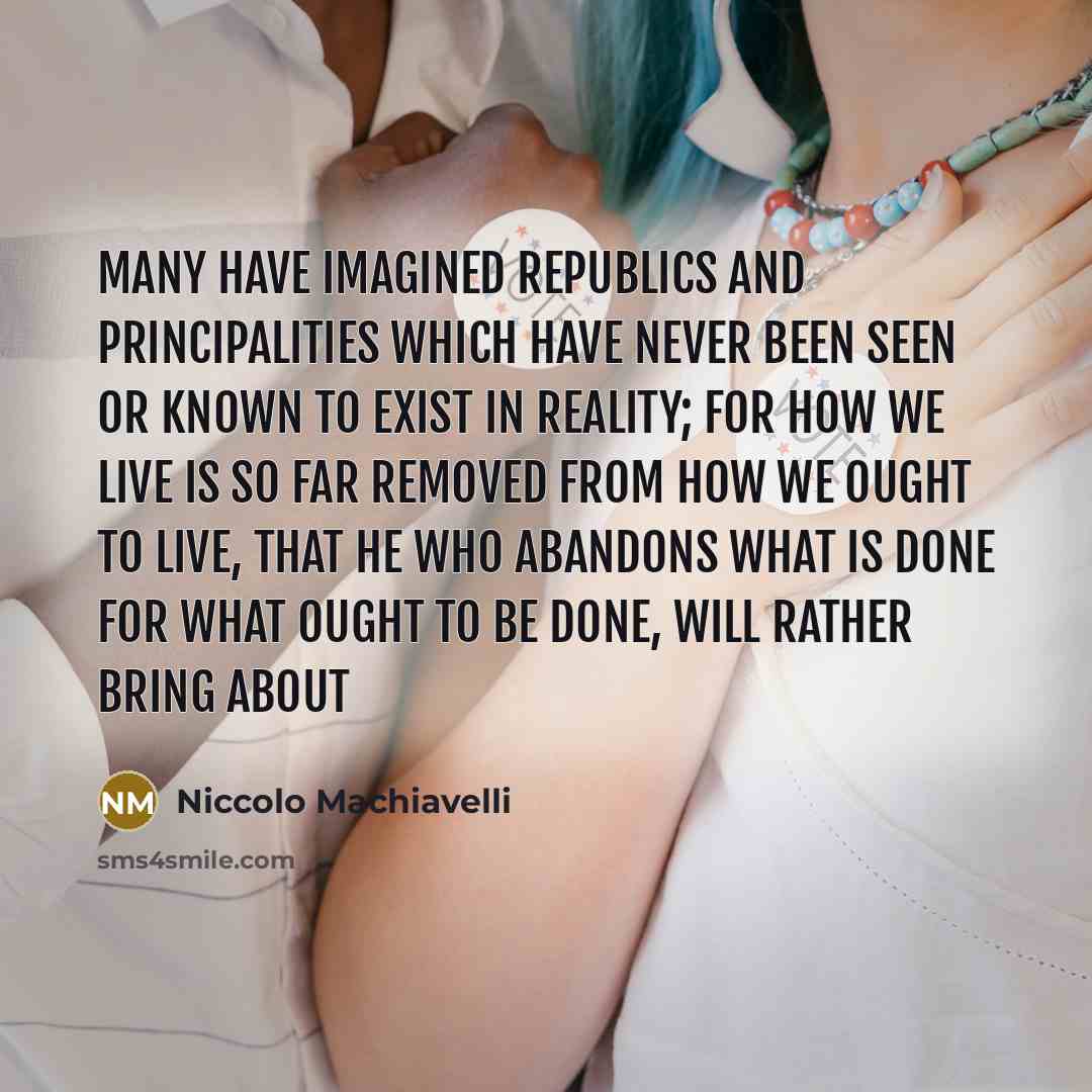 “Many have imagined republics and principalities which have never been seen or known to exist in reality; for how we live is so far removed from how we ought to live, that he who abandons what is done for what ought to be done, will rather bring about” quote by Niccolo Machiavelli