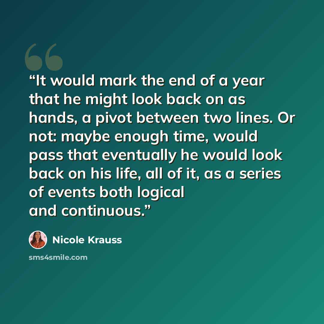 “It would mark the end of a year that he might look back on as hands, a pivot between two lines. Or not: maybe enough time, would pass that eventually he would look back on his life, all of it, as a series of events both logical and continuous.” quote by Nicole Krauss