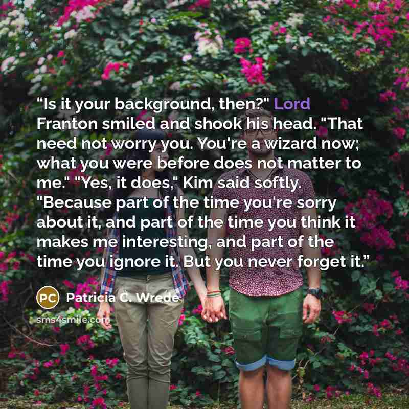 “Is it your background, then?" Lord Franton smiled and shook his head. "That need not worry you. You're a wizard now; what you were before does not matter to me." "Yes, it does," Kim said softly. "Because part of the time you're sorry about it, and part of the time you think it makes me…” quote by Patricia C. Wrede