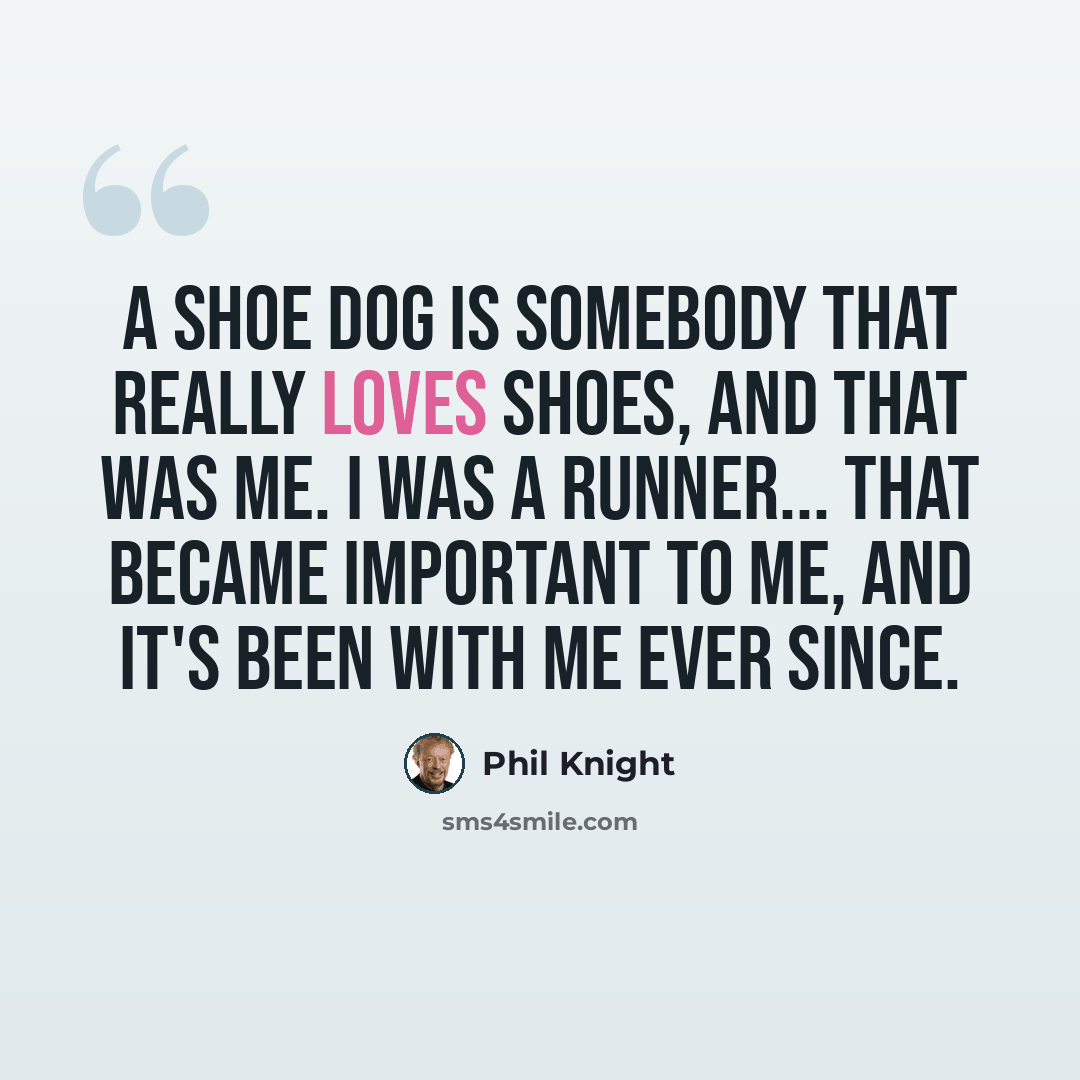 “A shoe dog is somebody that really loves shoes, and that was me. I was a runner... that became important to me, and it's been with me ever since.” quote by Phil Knight