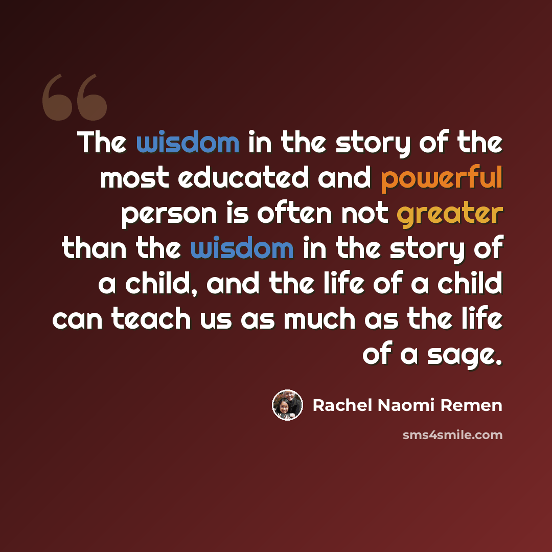 “The wisdom in the story of the most educated and powerful person is often not greater than the wisdom in the story of a child, and the life of a child can teach us as much as the life of a sage.” quote by Rachel Naomi Remen