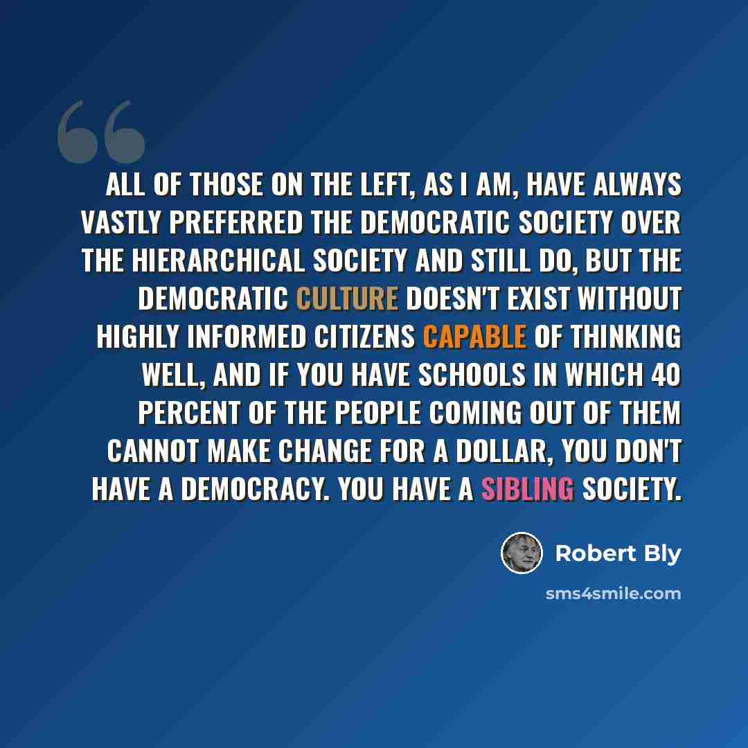 “All of those on the left, as I am, have always vastly preferred the democratic society over the hierarchical society and still do, but the democratic culture doesn't exist without highly informed citizens capable of thinking well, and if you have schools in which 40 percent of the people coming…” quote by Robert Bly