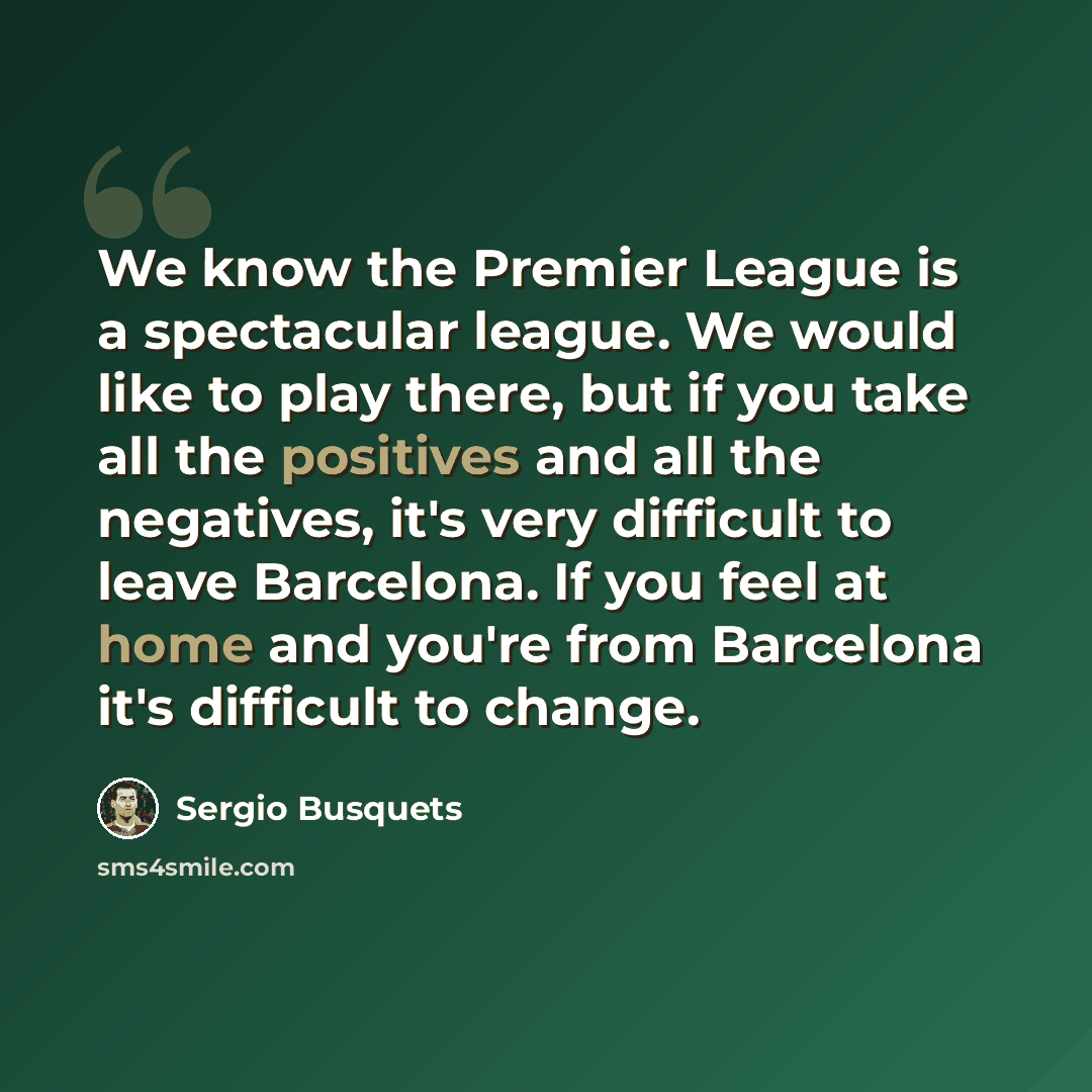 “We know the Premier League is a spectacular league. We would like to play there, but if you take all the positives and all the negatives, it's very difficult to leave Barcelona. If you feel at home and you're from Barcelona it's difficult to change.” quote by Sergio Busquets