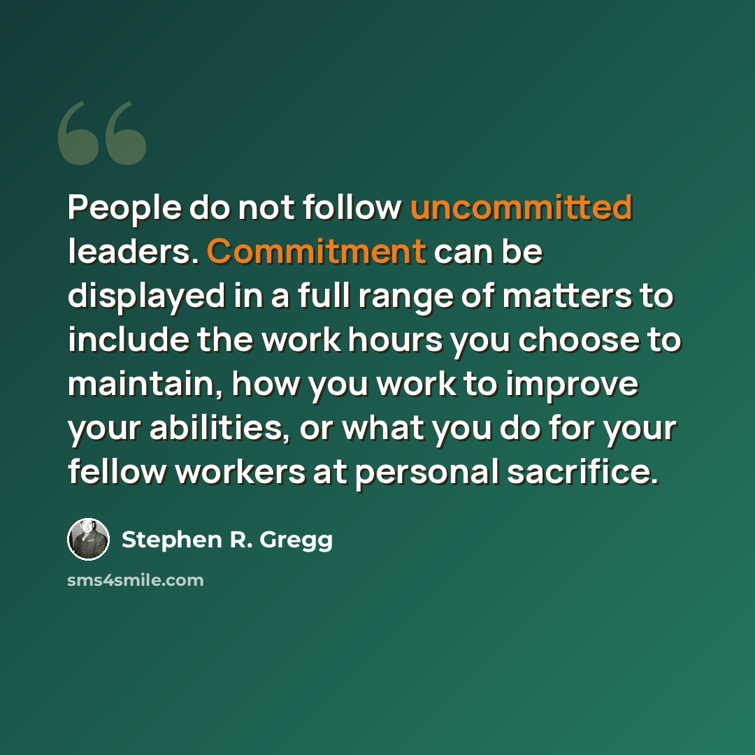 “People do not follow uncommitted leaders. Commitment can be displayed in a full range of matters to include the work hours you choose to maintain, how you work to improve your abilities, or what you do for your fellow workers at personal sacrifice.” quote by Stephen R. Gregg
