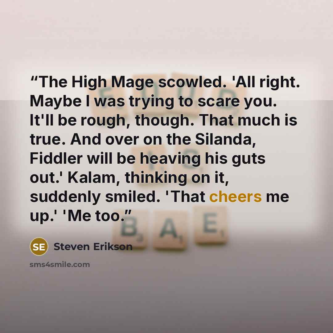“The High Mage scowled. 'All right. Maybe I was trying to scare you. It'll be rough, though. That much is true. And over on the Silanda, Fiddler will be heaving his guts out.' Kalam, thinking on it, suddenly smiled. 'That cheers me up.' 'Me too.” quote by Steven Erikson