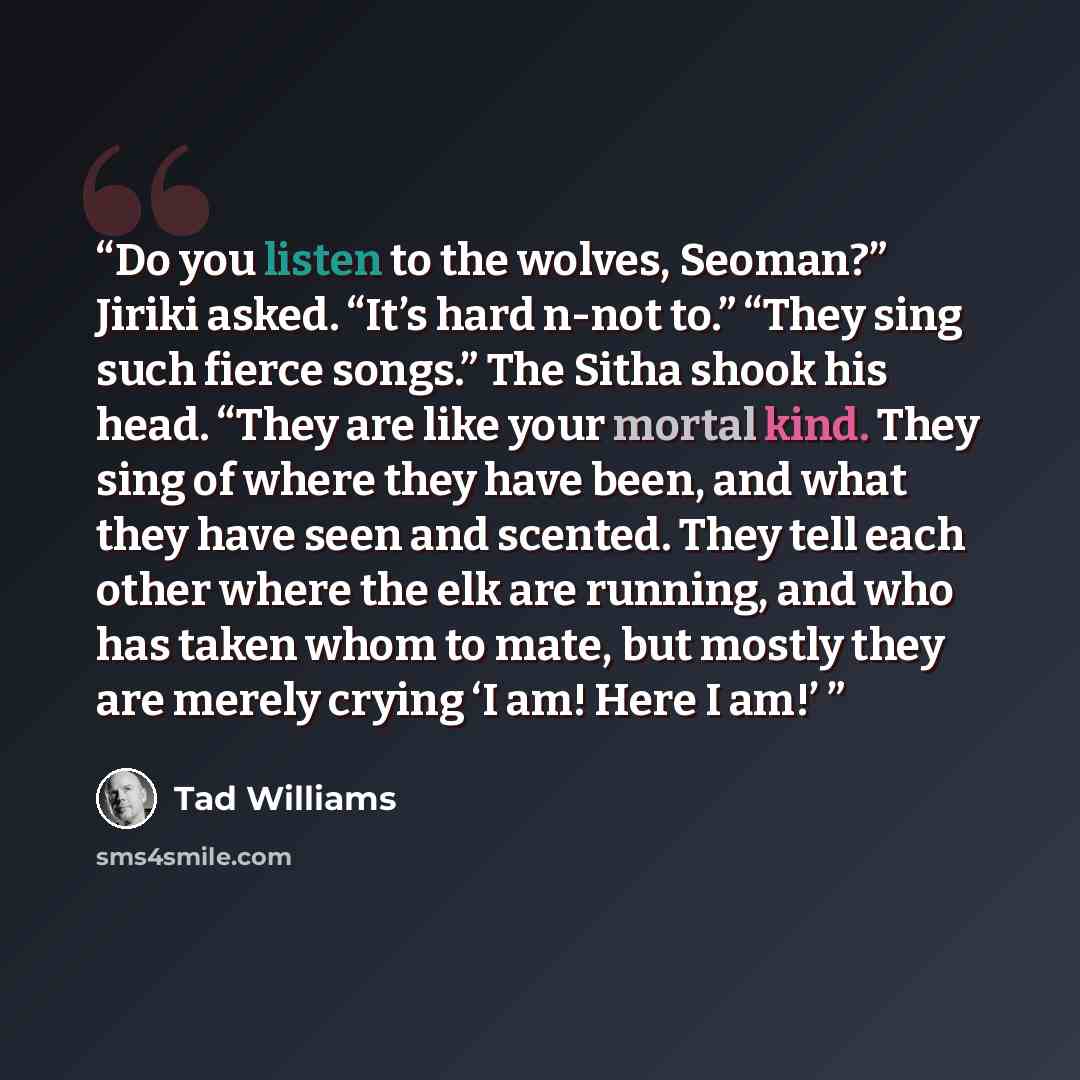 “Do you listen to the wolves, Seoman?” Jiriki asked. “It’s hard n-not to.” “They sing such fierce songs.” The Sitha shook his head. “They are like your mortal kind. They sing of where they have been, and what they have seen and scented. They tell each other where the elk are running, and who has…” quote by Tad Williams
