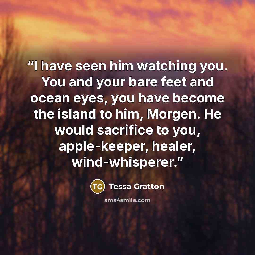 “I have seen him watching you. You and your bare feet and ocean eyes, you have become the island to him, Morgen. He would sacrifice to you, apple-keeper, healer, wind-whisperer.” quote by Tessa Gratton