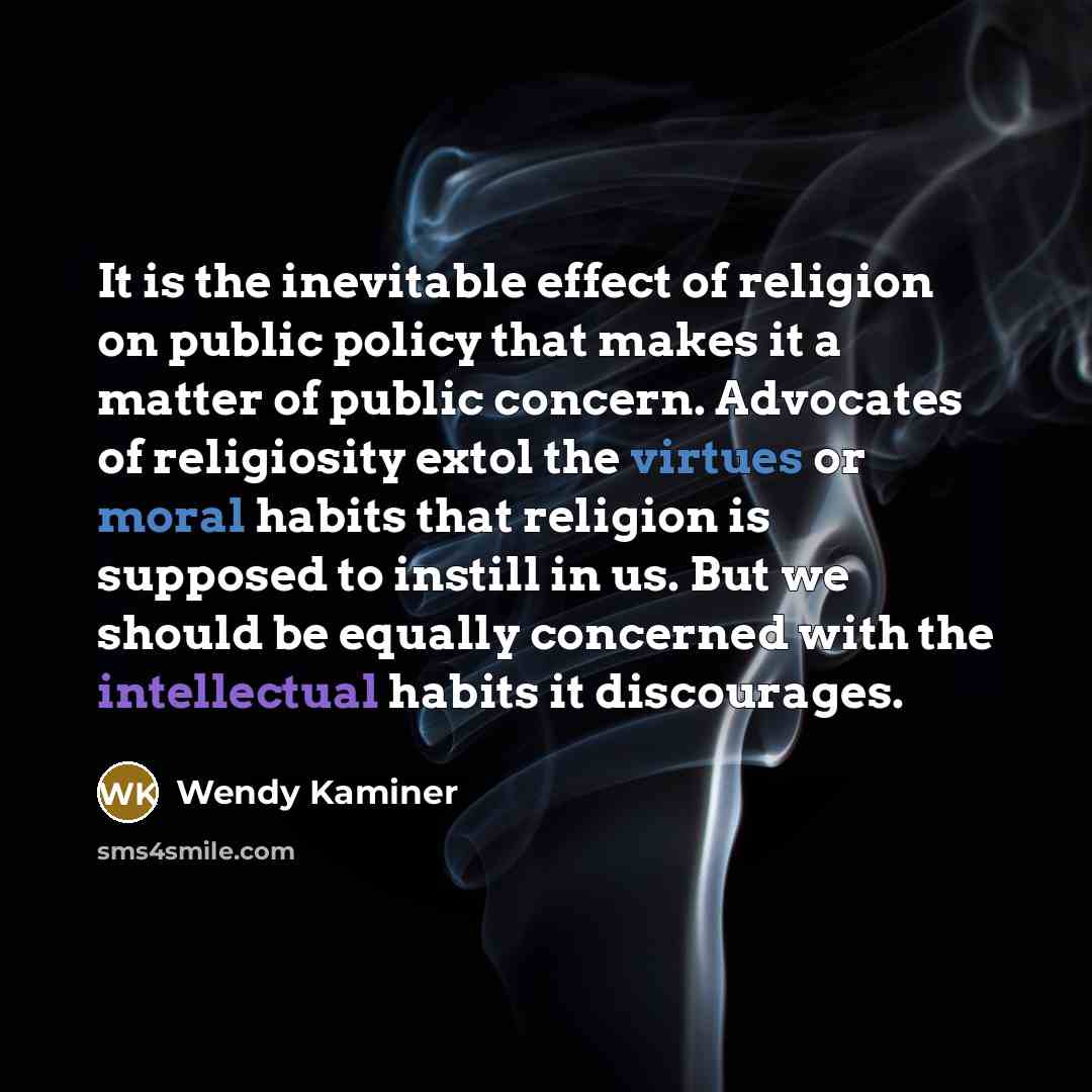 “It is the inevitable effect of religion on public policy that makes it a matter of public concern. Advocates of religiosity extol the virtues or moral habits that religion is supposed to instill in us. But we should be equally concerned with the intellectual habits it discourages.” quote by Wendy Kaminer