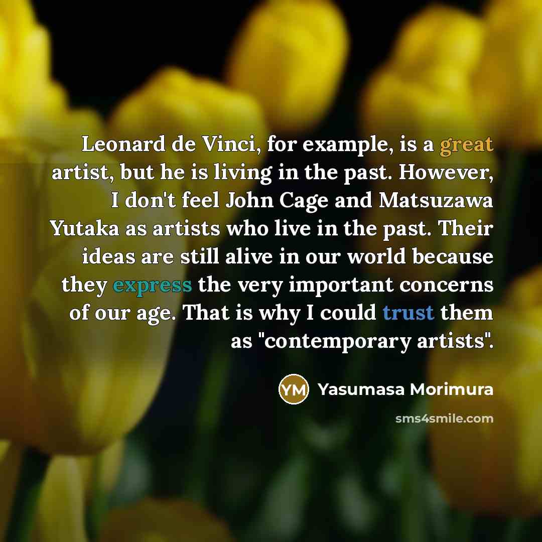 “Leonard de Vinci, for example, is a great artist, but he is living in the past. However, I don't feel John Cage and Matsuzawa Yutaka as artists who live in the past. Their ideas are still alive in our world because they express the very important concerns of our age. That is why I could trust them…” quote by Yasumasa Morimura
